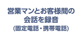 営業マンとお客様間の会話を録音（固定電話・携帯電話）